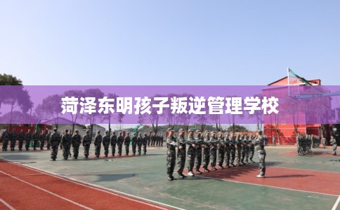 菏泽东明孩子叛逆管理学校 菏泽东明孩子叛逆管理学校