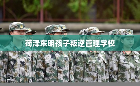 菏泽东明孩子叛逆管理学校