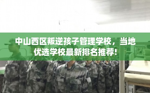 中山西区叛逆孩子管理学校，当地优选学校最新排名推荐!