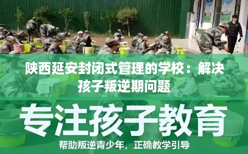 陕西延安封闭式管理的学校：解决孩子叛逆期问题