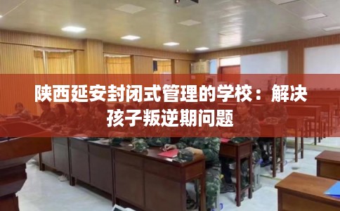 陕西延安封闭式管理的学校：解决孩子叛逆期问题