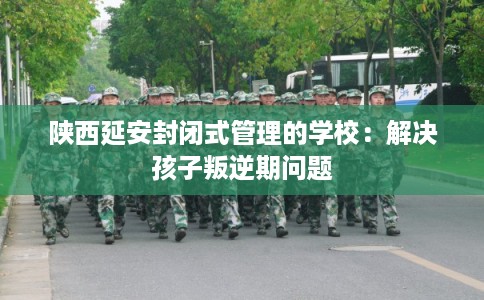 陕西延安封闭式管理的学校：解决孩子叛逆期问题