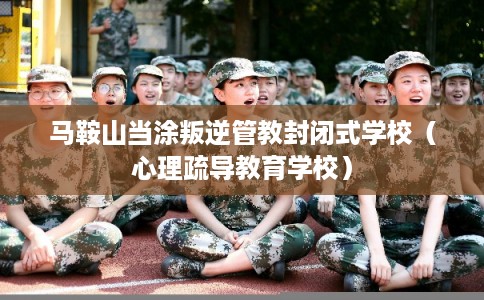 马鞍山当涂叛逆管教封闭式学校(心理疏导教育学校) 马鞍山当涂叛逆管教封闭式学校(心理疏导教育学校)
