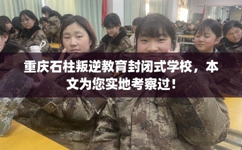 重庆石柱叛逆教育封闭式学校，本文为您实地考察过！