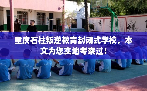 重庆石柱叛逆教育封闭式学校，本文为您实地考察过！