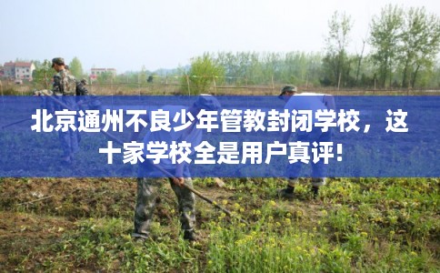 北京通州不良少年管教封闭学校，这十家学校全是用户真评!