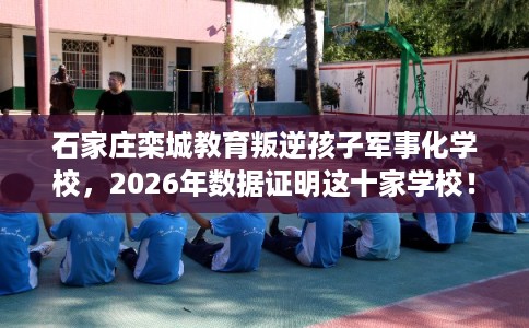 石家庄栾城教育叛逆孩子军事化学校,2026年数据证明这十家学校! 石家庄栾城教育叛逆孩子军事化学校,2026年数据证明这十家学校!
