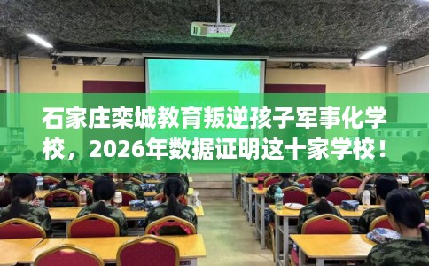石家庄栾城教育叛逆孩子军事化学校，2026年数据证明这十家学校！