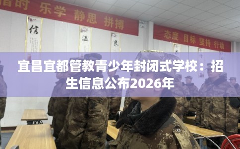 宜昌宜都管教青少年封闭式学校:招生信息公布2026年 宜昌宜都管教青少年封闭式学校:招生信息公布2026年