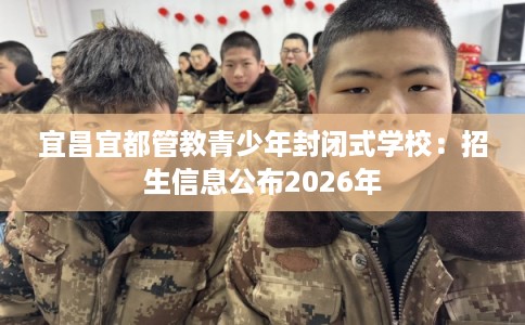 宜昌宜都管教青少年封闭式学校:招生信息公布2026年 宜昌宜都管教青少年封闭式学校:招生信息公布2026年