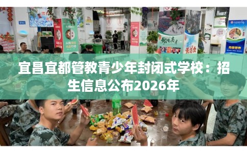 宜昌宜都管教青少年封闭式学校:招生信息公布2026年 宜昌宜都管教青少年封闭式学校:招生信息公布2026年