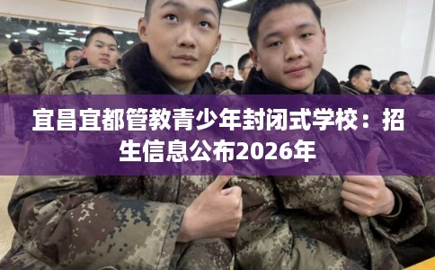 宜昌宜都管教青少年封闭式学校：招生信息公布2026年