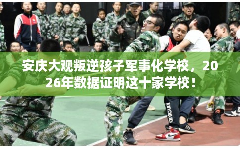 安庆大观叛逆孩子军事化学校，2026年数据证明这十家学校！