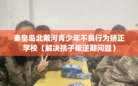 秦皇岛北戴河青少年不良行为矫正学校（解决孩子叛逆期问题）