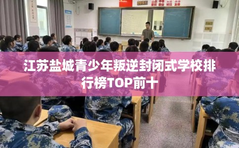 江苏盐城青少年叛逆封闭式学校排行榜TOP前十 江苏盐城青少年叛逆封闭式学校排行榜TOP前十