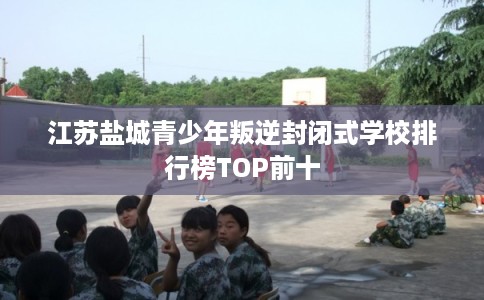 江苏盐城青少年叛逆封闭式学校排行榜TOP前十