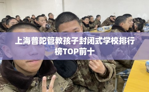上海普陀管教孩子封闭式学校排行榜TOP前十 上海普陀管教孩子封闭式学校排行榜TOP前十