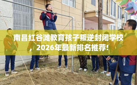 南昌红谷滩教育孩子叛逆封闭学校，2026年最新排名推荐!