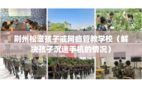 荆州松滋孩子戒网瘾管教学校（解决孩子沉迷手机的情况）