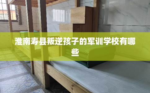 淮南寿县叛逆孩子的军训学校有哪些 淮南寿县叛逆孩子的军训学校有哪些