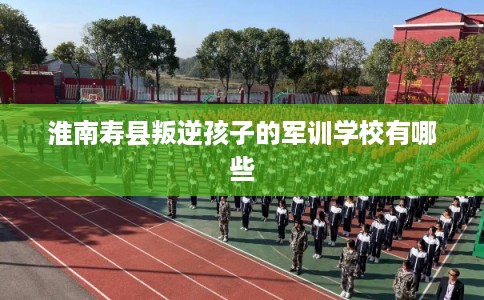 淮南寿县叛逆孩子的军训学校有哪些