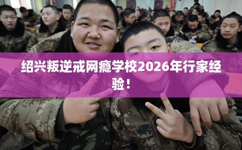 绍兴叛逆戒网瘾学校2026年行家经验! 绍兴叛逆戒网瘾学校2026年行家经验!