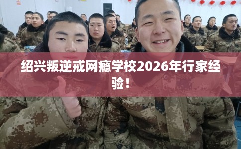 绍兴叛逆戒网瘾学校2026年行家经验！