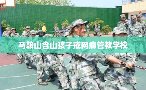 马鞍山含山孩子戒网瘾管教学校