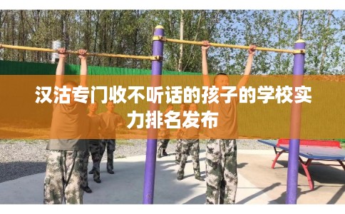 汉沽专门收不听话的孩子的学校实力排名发布