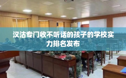 汉沽专门收不听话的孩子的学校实力排名发布