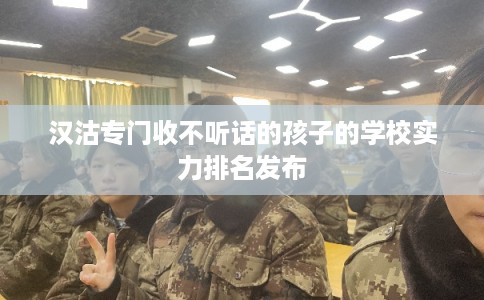汉沽专门收不听话的孩子的学校实力排名发布
