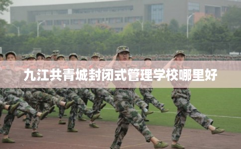 九江共青城封闭式管理学校哪里好