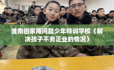 淮南田家庵问题少年特训学校（解决孩子不务正业的情况）