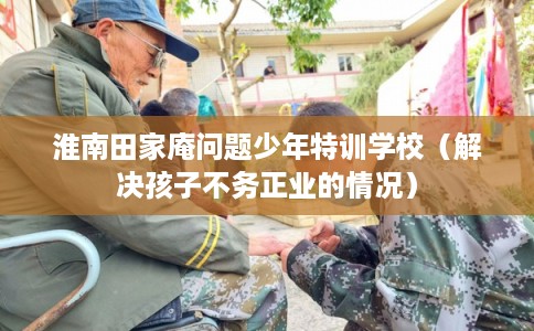 淮南田家庵问题少年特训学校（解决孩子不务正业的情况）