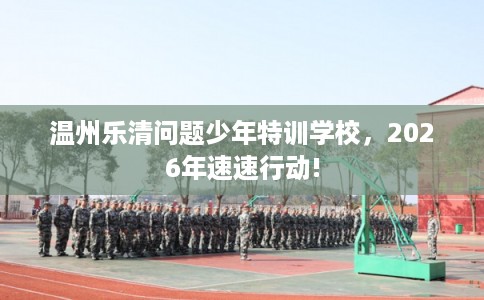 温州乐清问题少年特训学校，2026年速速行动!
