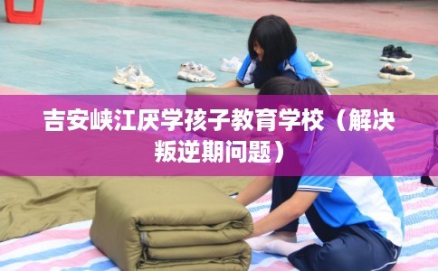 吉安峡江厌学孩子教育学校(解决叛逆期问题) 吉安峡江厌学孩子教育学校(解决叛逆期问题)