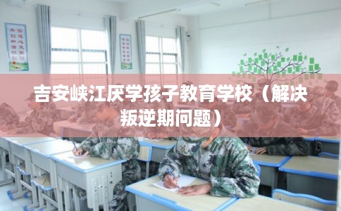 吉安峡江厌学孩子教育学校(解决叛逆期问题) 吉安峡江厌学孩子教育学校(解决叛逆期问题)