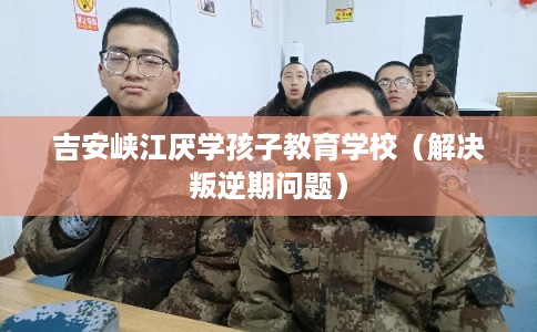 吉安峡江厌学孩子教育学校（解决叛逆期问题）