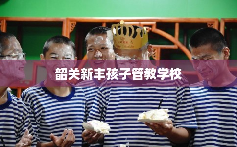 韶关新丰孩子管教学校 韶关新丰孩子管教学校