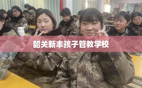 韶关新丰孩子管教学校 韶关新丰孩子管教学校