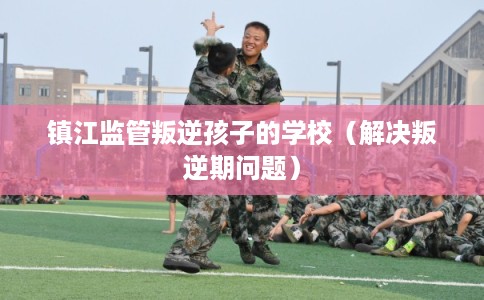 镇江监管叛逆孩子的学校（解决叛逆期问题）