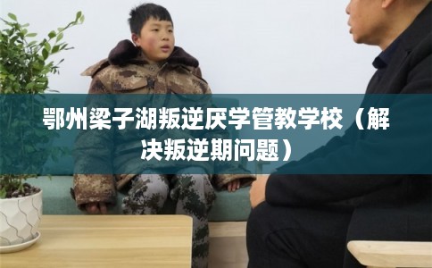 鄂州梁子湖叛逆厌学管教学校（解决叛逆期问题）