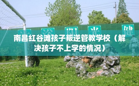 南昌红谷滩孩子叛逆管教学校（解决孩子不上学的情况）