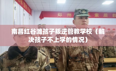 南昌红谷滩孩子叛逆管教学校（解决孩子不上学的情况）