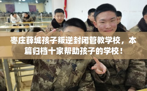 枣庄薛城孩子叛逆封闭管教学校,本篇归档十家帮助孩子的学校! 枣庄薛城孩子叛逆封闭管教学校,本篇归档十家帮助孩子的学校!