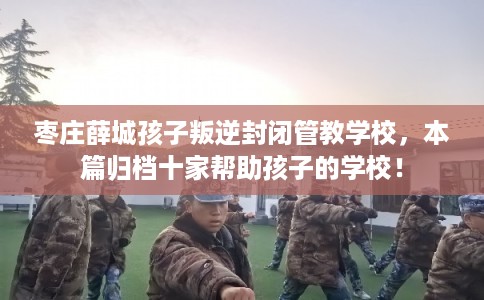 枣庄薛城孩子叛逆封闭管教学校,本篇归档十家帮助孩子的学校! 枣庄薛城孩子叛逆封闭管教学校,本篇归档十家帮助孩子的学校!