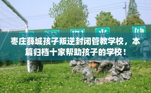 枣庄薛城孩子叛逆封闭管教学校，本篇归档十家帮助孩子的学校！