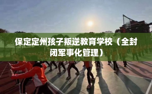 保定定州孩子叛逆教育学校（全封闭军事化管理）