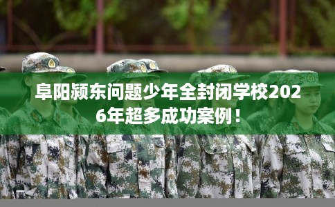 阜阳颍东问题少年全封闭学校2026年超多成功案例！