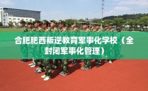 合肥肥西叛逆教育军事化学校（全封闭军事化管理）